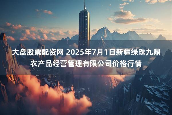 大盘股票配资网 2025年7月1日新疆绿珠九鼎农产品经营管理有限公司价格行情
