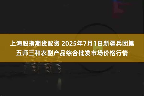 上海股指期货配资 2025年7月1日新疆兵团第五师三和农副产品综合批发市场价格行情