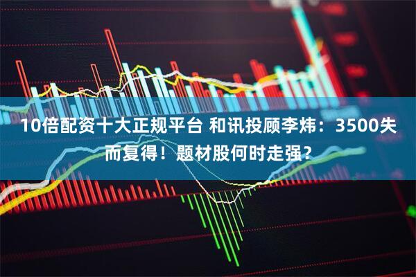 10倍配资十大正规平台 和讯投顾李炜：3500失而复得！题材股何时走强？