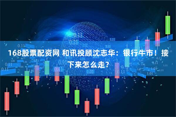 168股票配资网 和讯投顾沈志华：银行牛市！接下来怎么走？