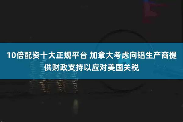 10倍配资十大正规平台 加拿大考虑向铝生产商提供财政支持以应对美国关税