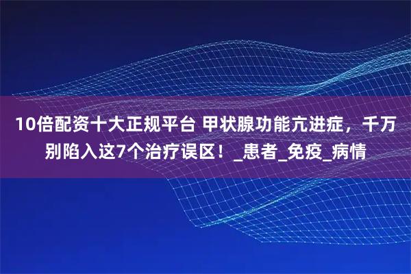 10倍配资十大正规平台 甲状腺功能亢进症，千万别陷入这7个治疗误区！_患者_免疫_病情