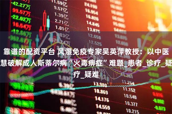 靠谱的配资平台 风湿免疫专家吴英萍教授：以中医智慧破解成人斯蒂尔病“火毒痹症”难题_患者_诊疗_疑难