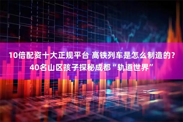 10倍配资十大正规平台 高铁列车是怎么制造的？40名山区孩子探秘成都“轨道世界”