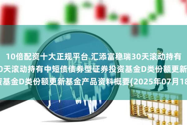 10倍配资十大正规平台 汇添富稳瑞30天滚动持有中短债D: 汇添富稳瑞30天滚动持有中短债债券型证券投资基金D类份额更新基金产品资料概要(2025年07月18日更新)