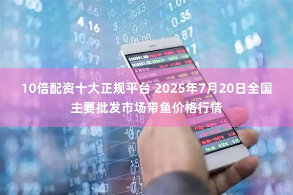 10倍配资十大正规平台 2025年7月20日全国主要批发市场带鱼价格行情