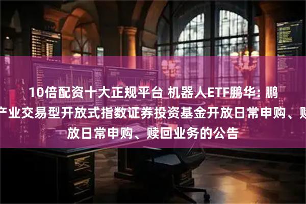 10倍配资十大正规平台 机器人ETF鹏华: 鹏华国证机器人产业交易型开放式指数证券投资基金开放日常申购、赎回业务的公告