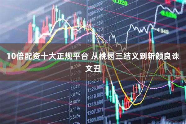 10倍配资十大正规平台 从桃园三结义到斩颜良诛文丑