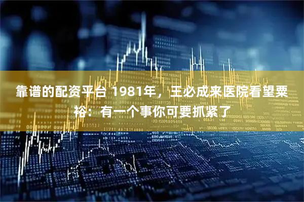 靠谱的配资平台 1981年，王必成来医院看望粟裕：有一个事你可要抓紧了