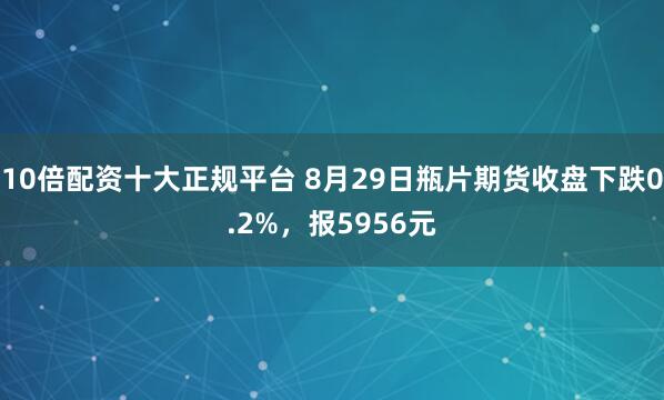 10倍配资十大正规平台 8月29日瓶片期货收盘下跌0.2%，报5956元