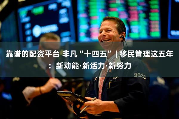 靠谱的配资平台 非凡“十四五” | 移民管理这五年：新动能·新活力·新努力