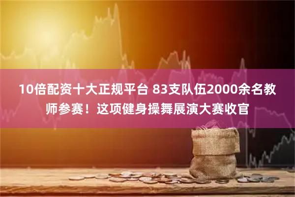 10倍配资十大正规平台 83支队伍2000余名教师参赛！这项健身操舞展演大赛收官