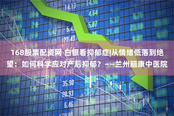 168股票配资网 白银看抑郁症|从情绪低落到绝望：如何科学应对产后抑郁？——兰州脑康中医院