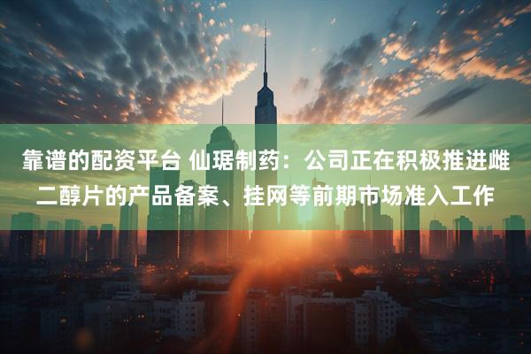 靠谱的配资平台 仙琚制药：公司正在积极推进雌二醇片的产品备案、挂网等前期市场准入工作