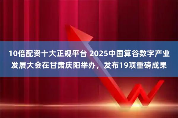 10倍配资十大正规平台 2025中国算谷数字产业发展大会在甘肃庆阳举办，发布19项重磅成果