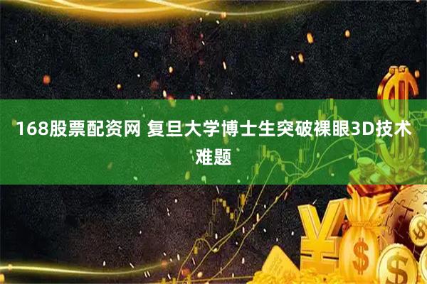 168股票配资网 复旦大学博士生突破裸眼3D技术难题